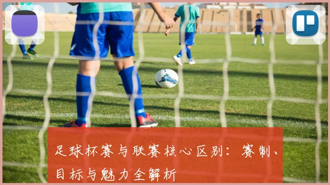 足球杯赛与联赛核心区别：赛制、目标与魅力全解析