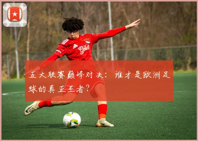 五大联赛巅峰对决：谁才是欧洲足球的真正王者？