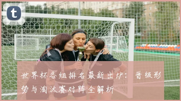 世界杯各组排名最新出炉:晋级形势与淘汰赛对阵全解析