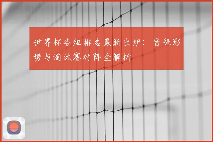 世界杯各组排名最新出炉:晋级形势与淘汰赛对阵全解析