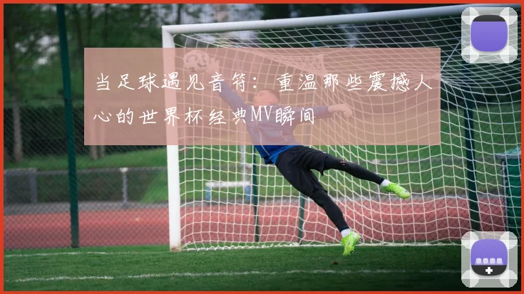 当足球遇见音符：重温那些震撼人心的世界杯经典MV瞬间