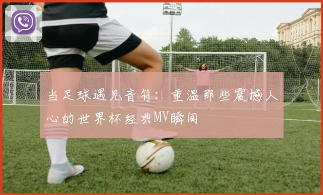 当足球遇见音符：重温那些震撼人心的世界杯经典MV瞬间