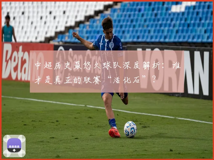 中超历史最悠久球队深度解析：谁才是真正的联赛“活化石”？