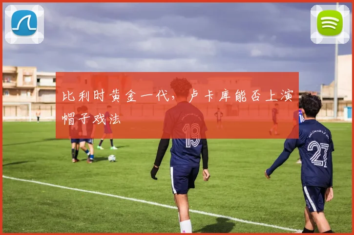 比利时黄金一代，卢卡库能否上演帽子戏法
