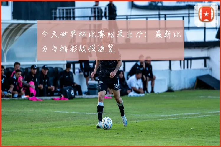 今天世界杯比赛结果出炉：最新比分与精彩战报速览