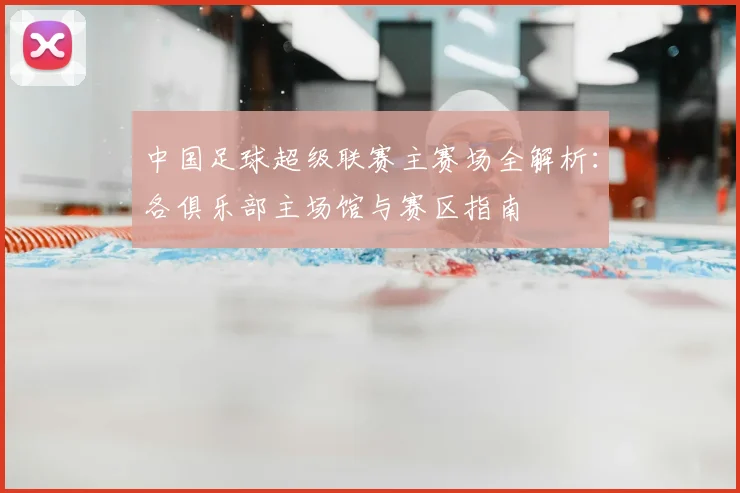 中国足球超级联赛主赛场全解析：各俱乐部主场馆与赛区指南