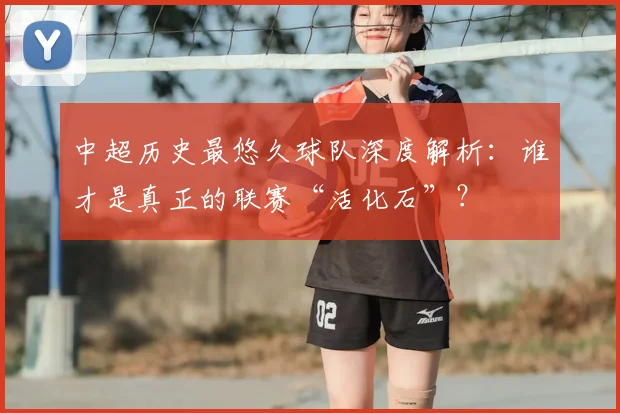 中超历史最悠久球队深度解析：谁才是真正的联赛“活化石”？