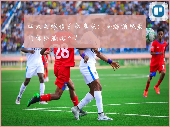 四大足球俱乐部盘点：全球顶级豪门你知道几个？